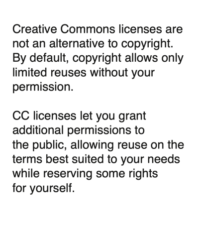 Creative Commons licenses are not an alternative to copyright. By default, copyright allows only limited reuses without your permission. CC licenses let you grant additional permissions to the public, allowing reuse on the terms best suited to your needs while reserving some rights for yourself.